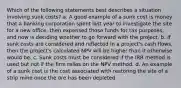 Which of the following statements best describes a situation involving sunk costs? a. A good example of a sunk cost is money that a banking corporation spent last year to investigate the site for a new office, then expensed those funds for tax purposes, and now is deciding whether to go forward with the project. b. If sunk costs are considered and reflected in a project's cash flows, then the project's calculated NPV will be higher than it otherwise would be. c. Sunk costs must be considered if the IRR method is used but not if the firm relies on the NPV method. d. An example of a sunk cost is the cost associated with restoring the site of a strip mine once the ore has been depleted.