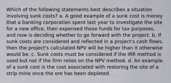 Which of the following statements best describes a situation involving sunk costs? a. A good example of a sunk cost is money that a banking corporation spent last year to investigate the site for a new office, then expensed those funds for tax purposes, and now is deciding whether to go forward with the project. b. If sunk costs are considered and reflected in a project's cash flows, then the project's calculated NPV will be higher than it otherwise would be. c. Sunk costs must be considered if the IRR method is used but not if the firm relies on the NPV method. d. An example of a sunk cost is the cost associated with restoring the site of a strip mine once the ore has been depleted.