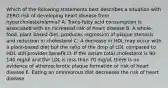 Which of the following statements best describes a situation with ZERO risk of developing heart disease from hypercholesterolemia? A. Trans-fatty acid consumption is associated with an increased risk of heart disease B. A whole-food, plant based diet, produces regression of plaque stenosis and reduction in cholesterol C. A decrease in HDL may occur with a plant-based diet but the ratio of the drop of LDL compared to HDL still provides benefit D. If the serum total cholesterol is 90-140 mg/dl and the LDL is less than 70 mg/dl, there is no evidence of atherosclerotic plaque formation or risk of heart disease E. Eating an omnivorous diet decreases the risk of heart disease