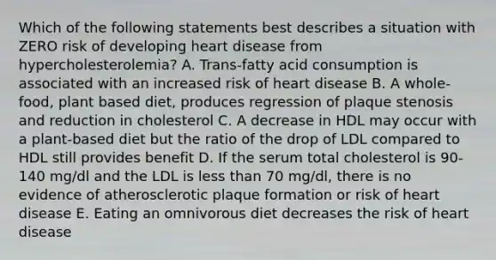 Which of the following statements best describes a situation with ZERO risk of developing heart disease from hypercholesterolemia? A. Trans-fatty acid consumption is associated with an increased risk of heart disease B. A whole-food, plant based diet, produces regression of plaque stenosis and reduction in cholesterol C. A decrease in HDL may occur with a plant-based diet but the ratio of the drop of LDL compared to HDL still provides benefit D. If the serum total cholesterol is 90-140 mg/dl and the LDL is less than 70 mg/dl, there is no evidence of atherosclerotic plaque formation or risk of heart disease E. Eating an omnivorous diet decreases the risk of heart disease