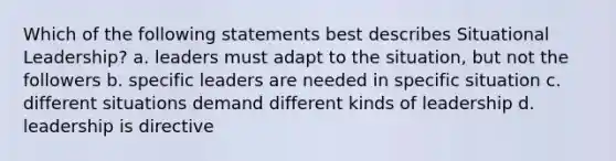 Which of the following statements best describes Situational Leadership? a. leaders must adapt to the situation, but not the followers b. specific leaders are needed in specific situation c. different situations demand different kinds of leadership d. leadership is directive