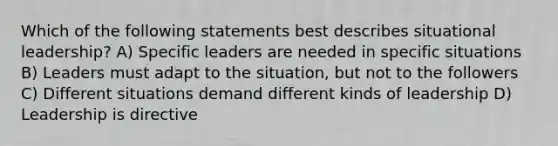 Which of the following statements best describes situational leadership? A) Specific leaders are needed in specific situations B) Leaders must adapt to the situation, but not to the followers C) Different situations demand different kinds of leadership D) Leadership is directive