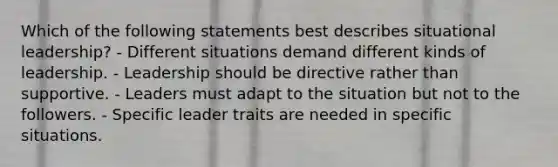 Which of the following statements best describes situational leadership? - Different situations demand different kinds of leadership. - Leadership should be directive rather than supportive. - Leaders must adapt to the situation but not to the followers. - Specific leader traits are needed in specific situations.