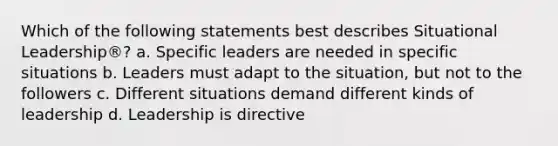 Which of the following statements best describes Situational Leadership®? a. Specific leaders are needed in specific situations b. Leaders must adapt to the situation, but not to the followers c. Different situations demand different kinds of leadership d. Leadership is directive