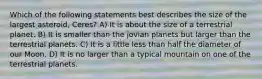 Which of the following statements best describes the size of the largest asteroid, Ceres? A) It is about the size of a terrestrial planet. B) It is smaller than the jovian planets but larger than the terrestrial planets. C) It is a little less than half the diameter of our Moon. D) It is no larger than a typical mountain on one of the terrestrial planets.
