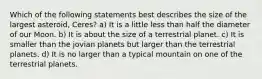 Which of the following statements best describes the size of the largest asteroid, Ceres? a) It is a little less than half the diameter of our Moon. b) It is about the size of a terrestrial planet. c) It is smaller than the jovian planets but larger than the terrestrial planets. d) It is no larger than a typical mountain on one of the terrestrial planets.