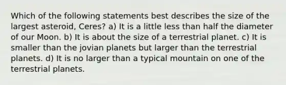 Which of the following statements best describes the size of the largest asteroid, Ceres? a) It is a little less than half the diameter of our Moon. b) It is about the size of a terrestrial planet. c) It is smaller than the jovian planets but larger than the terrestrial planets. d) It is no larger than a typical mountain on one of the terrestrial planets.