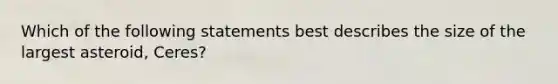 Which of the following statements best describes the size of the largest asteroid, Ceres?