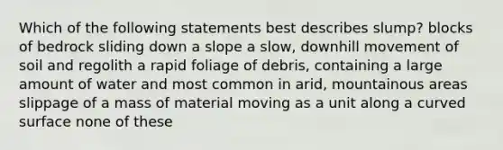 Which of the following statements best describes slump? blocks of bedrock sliding down a slope a slow, downhill movement of soil and regolith a rapid foliage of debris, containing a large amount of water and most common in arid, mountainous areas slippage of a mass of material moving as a unit along a curved surface none of these