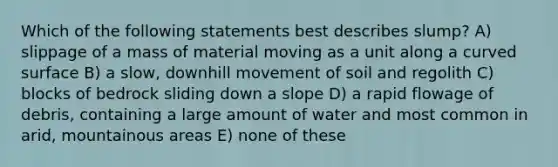 Which of the following statements best describes slump? A) slippage of a mass of material moving as a unit along a <a href='https://www.questionai.com/knowledge/kqgmgcXHaC-curved-surface' class='anchor-knowledge'>curved surface</a> B) a slow, downhill movement of soil and regolith C) blocks of bedrock sliding down a slope D) a rapid flowage of debris, containing a large amount of water and most common in arid, mountainous areas E) none of these