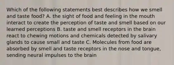 Which of the following statements best describes how we smell and taste food? A. the sight of food and feeling in the mouth interact to create the perception of taste and smell based on our learned perceptions B. taste and smell receptors in the brain react to chewing motions and chemicals detected by salivary glands to cause small and taste C. Molecules from food are absorbed by smell and taste receptors in the nose and tongue, sending neural impulses to the brain