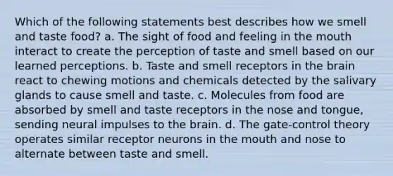 Which of the following statements best describes how we smell and taste food? a. The sight of food and feeling in <a href='https://www.questionai.com/knowledge/krBoWYDU6j-the-mouth' class='anchor-knowledge'>the mouth</a> interact to create the perception of taste and smell based on our learned perceptions. b. Taste and smell receptors in <a href='https://www.questionai.com/knowledge/kLMtJeqKp6-the-brain' class='anchor-knowledge'>the brain</a> react to chewing motions and chemicals detected by the salivary glands to cause smell and taste. c. Molecules from food are absorbed by smell and taste receptors in the nose and tongue, sending neural impulses to the brain. d. The gate-<a href='https://www.questionai.com/knowledge/kPYFDgSgGW-control-theory' class='anchor-knowledge'>control theory</a> operates similar receptor neurons in the mouth and nose to alternate between taste and smell.