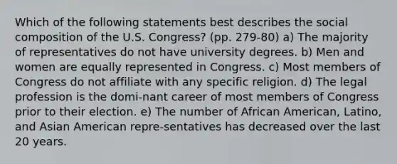 Which of the following statements best describes the social composition of the U.S. Congress? (pp. 279-80) a) The majority of representatives do not have university degrees. b) Men and women are equally represented in Congress. c) Most members of Congress do not affiliate with any specific religion. d) The legal profession is the domi-nant career of most members of Congress prior to their election. e) The number of African American, Latino, and Asian American repre-sentatives has decreased over the last 20 years.