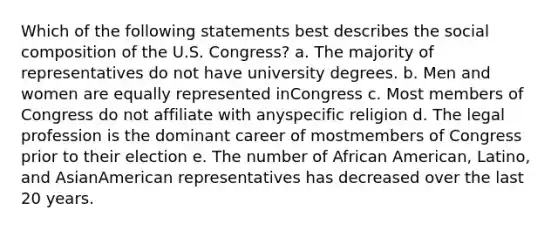 Which of the following statements best describes the social composition of the U.S. Congress? a. The majority of representatives do not have university degrees. b. Men and women are equally represented inCongress c. Most members of Congress do not affiliate with anyspecific religion d. The legal profession is the dominant career of mostmembers of Congress prior to their election e. The number of African American, Latino, and AsianAmerican representatives has decreased over the last 20 years.