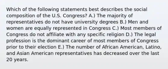 Which of the following statements best describes the social composition of the U.S. Congress? A.) The majority of representatives do not have university degrees B.) Men and women are equally represented in Congress C.) Most members of Congress do not affiliate with any specific religion D.) The legal profession is the dominant career of most members of Congress prior to their election E.) The number of African American, Latino, and Asian American representatives has decreased over the last 20 years.