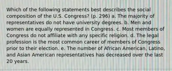 Which of the following statements best describes the social composition of the U.S. Congress? (p. 296) a. The majority of representatives do not have university degrees. b. Men and women are equally represented in Congress. c. Most members of Congress do not affiliate with any specific religion. d. The legal profession is the most common career of members of Congress prior to their election. e. The number of African American, Latino, and Asian American representatives has decreased over the last 20 years.