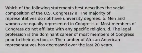 Which of the following statements best describes the social composition of the U.S. Congress? a. The majority of representatives do not have university degrees. b. Men and women are equally represented in Congress. c. Most members of Congress do not affiliate with any specific religion. d. The legal profession is the dominant career of most members of Congress prior to their election. e. The number of African American representatives has decreased over the last 20 years.