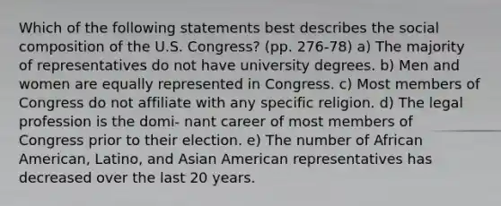 Which of the following statements best describes the social composition of the U.S. Congress? (pp. 276-78) a) The majority of representatives do not have university degrees. b) Men and women are equally represented in Congress. c) Most members of Congress do not affiliate with any specific religion. d) The legal profession is the domi- nant career of most members of Congress prior to their election. e) The number of African American, Latino, and Asian American representatives has decreased over the last 20 years.