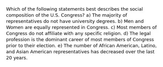 Which of the following statements best describes the social composition of the U.S. Congress? a) The majority of representatives do not have university degrees. b) Men and Women are equally represented in Congress. c) Most members of Congress do not affiliate with any specific religion. d) The legal profession is the dominant career of most members of Congress prior to their election. e) The number of African American, Latino, and Asian American representatives has decreased over the last 20 years.