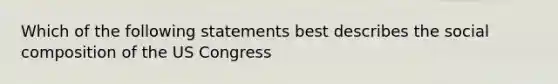 Which of the following statements best describes the social composition of the US Congress