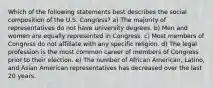 Which of the following statements best describes the social composition of the U.S. Congress? a) The majority of representatives do not have university degrees. b) Men and women are equally represented in Congress. c) Most members of Congress do not affiliate with any specific religion. d) The legal profession is the most common career of members of Congress prior to their election. e) The number of African American, Latino, and Asian American representatives has decreased over the last 20 years.