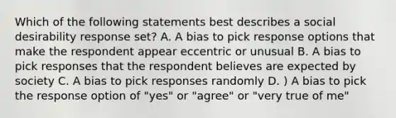 Which of the following statements best describes a social desirability response set? A. A bias to pick response options that make the respondent appear eccentric or unusual B. A bias to pick responses that the respondent believes are expected by society C. A bias to pick responses randomly D. ) A bias to pick the response option of "yes" or "agree" or "very true of me"