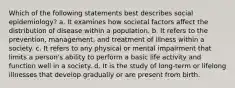 Which of the following statements best describes social epidemiology? a. It examines how societal factors affect the distribution of disease within a population. b. It refers to the prevention, management, and treatment of illness within a society. c. It refers to any physical or mental impairment that limits a person's ability to perform a basic life activity and function well in a society. d. It is the study of long-term or lifelong illnesses that develop gradually or are present from birth.