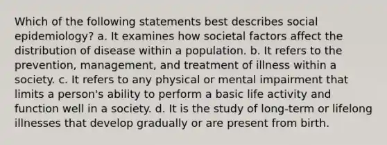 Which of the following statements best describes social epidemiology? a. It examines how societal factors affect the distribution of disease within a population. b. It refers to the prevention, management, and treatment of illness within a society. c. It refers to any physical or mental impairment that limits a person's ability to perform a basic life activity and function well in a society. d. It is the study of long-term or lifelong illnesses that develop gradually or are present from birth.