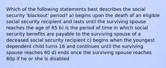 Which of the following statements best describes the social security 'blackout' period? a) begins upon the death of an eligible social security recipient and lasts until the surviving spouse reaches the age of 65 b) is the period of time in which social security benefits are payable to the surviving spouse of a deceased social security recipient c) begins when the youngest dependent child turns 16 and continues until the surviving spouse reaches 60 d) ends once the surviving spouse reaches 60p if he or she is disabled