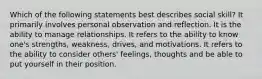 Which of the following statements best describes social skill? It primarily involves personal observation and reflection. It is the ability to manage relationships. It refers to the ability to know one's strengths, weakness, drives, and motivations. It refers to the ability to consider others' feelings, thoughts and be able to put yourself in their position.