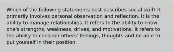 Which of the following statements best describes social skill? It primarily involves personal observation and reflection. It is the ability to manage relationships. It refers to the ability to know one's strengths, weakness, drives, and motivations. It refers to the ability to consider others' feelings, thoughts and be able to put yourself in their position.