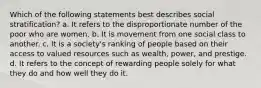 Which of the following statements best describes social stratification? a. It refers to the disproportionate number of the poor who are women. b. It is movement from one social class to another. c. It is a society's ranking of people based on their access to valued resources such as wealth, power, and prestige. d. It refers to the concept of rewarding people solely for what they do and how well they do it.