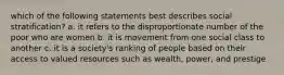 which of the following statements best describes social stratification? a. it refers to the disproportionate number of the poor who are women b. it is movement from one social class to another c. it is a society's ranking of people based on their access to valued resources such as wealth, power, and prestige