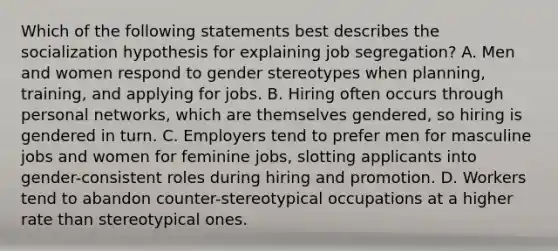 Which of the following statements best describes the socialization hypothesis for explaining job segregation? A. Men and women respond to gender stereotypes when planning, training, and applying for jobs. B. Hiring often occurs through personal networks, which are themselves gendered, so hiring is gendered in turn. C. Employers tend to prefer men for masculine jobs and women for feminine jobs, slotting applicants into gender-consistent roles during hiring and promotion. D. Workers tend to abandon counter-stereotypical occupations at a higher rate than stereotypical ones.