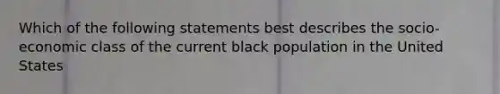 Which of the following statements best describes the socio-economic class of the current black population in the United States