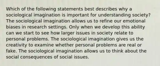 Which of the following statements best describes why a sociological imagination is important for understanding society? The sociological imagination allows us to refine our emotional biases in research settings. Only when we develop this ability can we start to see how larger issues in society relate to personal problems. The sociological imagination gives us the creativity to examine whether personal problems are real or fake. The sociological imagination allows us to think about the social consequences of social issues.