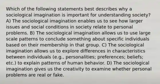 Which of the following statements best describes why a sociological imagination is important for understanding society? A) The sociological imagination enables us to see how larger issues and social conditions in society relate to personal problems. B) The sociological imagination allows us to use large scale patterns to conclude something about specific individuals based on their membership in that group. C) The sociological imagination allows us to explore differences in characteristics between individuals (e.g., personalities; preferences; beliefs; etc.) to explain patterns of human behavior. D) The sociological imagination gives us the creativity to examine whether personal problems are real or fake.