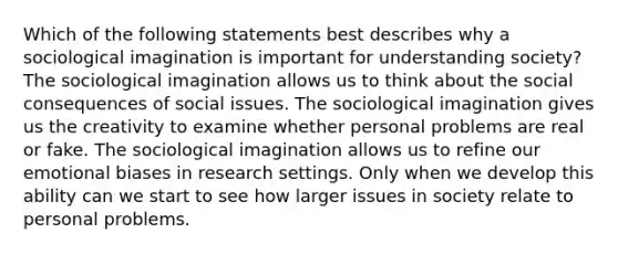 Which of the following statements best describes why a sociological imagination is important for understanding society? The sociological imagination allows us to think about the social consequences of social issues. The sociological imagination gives us the creativity to examine whether personal problems are real or fake. The sociological imagination allows us to refine our emotional biases in research settings. Only when we develop this ability can we start to see how larger issues in society relate to personal problems.