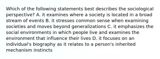 Which of the following statements best describes the sociological perspective? A. it examines where a society is located in a broad stream of events B. it stresses common sense when examining societies and moves beyond generalizations C. it emphasizes the social environments in which people live and examines the environment that influence their lives D. it focuses on an individual's biography as it relates to a person's inherited mechanism instincts