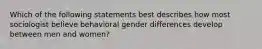 Which of the following statements best describes how most sociologist believe behavioral gender differences develop between men and women?