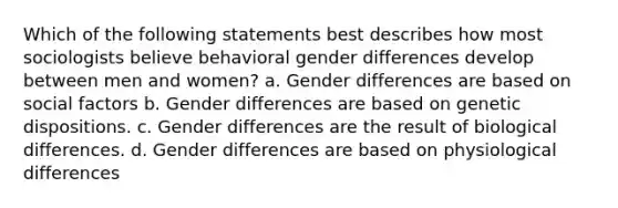 Which of the following statements best describes how most sociologists believe behavioral gender differences develop between men and women? a. Gender differences are based on social factors b. Gender differences are based on genetic dispositions. c. Gender differences are the result of biological differences. d. Gender differences are based on physiological differences