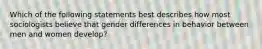 Which of the following statements best describes how most sociologists believe that gender differences in behavior between men and women develop?