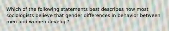 Which of the following statements best describes how most sociologists believe that gender differences in behavior between men and women develop?