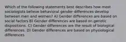 Which of the following statements best describes how most sociologists believe behavioral gender differences develop between men and women? A) Gender differences are based on social factors B) Gender differences are based on genetic dispositions. C) Gender differences are the result of biological differences. D) Gender differences are based on physiological differences