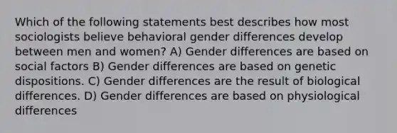 Which of the following statements best describes how most sociologists believe behavioral gender differences develop between men and women? A) Gender differences are based on social factors B) Gender differences are based on genetic dispositions. C) Gender differences are the result of biological differences. D) Gender differences are based on physiological differences