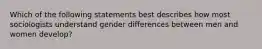 Which of the following statements best describes how most sociologists understand gender differences between men and women develop?