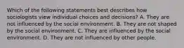 Which of the following statements best describes how sociologists view individual choices and decisions? A. They are not influenced by the social environment. B. They are not shaped by the social environment. C. They are influenced by the social environment. D. They are not influenced by other people.