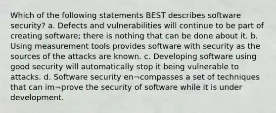 Which of the following statements BEST describes software security? a. Defects and vulnerabilities will continue to be part of creating software; there is nothing that can be done about it. b. Using measurement tools provides software with security as the sources of the attacks are known. c. Developing software using good security will automatically stop it being vulnerable to attacks. d. Software security en¬compasses a set of techniques that can im¬prove the security of software while it is under development.