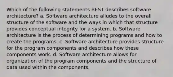 Which of the following statements BEST describes software architecture? a. Software architecture alludes to the overall structure of the software and the ways in which that structure provides conceptual integrity for a system. b. Software architecture is the process of determining programs and how to create the programs. c. Software architecture provides structure for the program components and describes how these components work. d. Software architecture allows for organization of the program components and the structure of data used within the components.