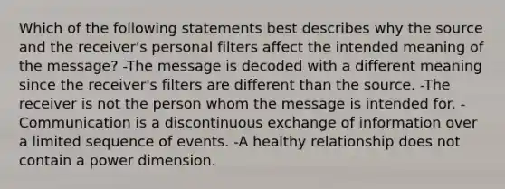 Which of the following statements best describes why the source and the receiver's personal filters affect the intended meaning of the message? -The message is decoded with a different meaning since the receiver's filters are different than the source. -The receiver is not the person whom the message is intended for. -Communication is a discontinuous exchange of information over a limited sequence of events. -A healthy relationship does not contain a power dimension.